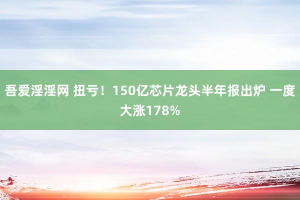 吾爱淫淫网 扭亏！150亿芯片龙头半年报出炉 一度大涨178%