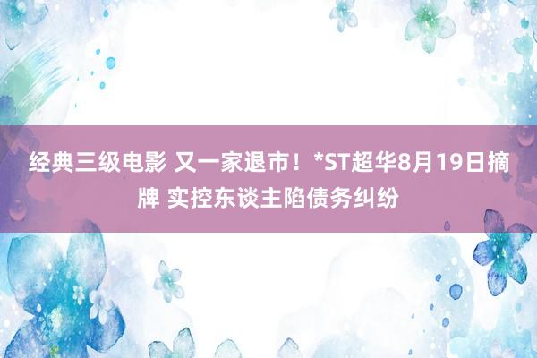 经典三级电影 又一家退市！*ST超华8月19日摘牌 实控东谈主陷债务纠纷