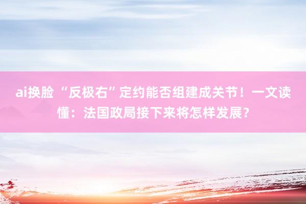 ai换脸 “反极右”定约能否组建成关节！一文读懂：法国政局接下来将怎样发展？