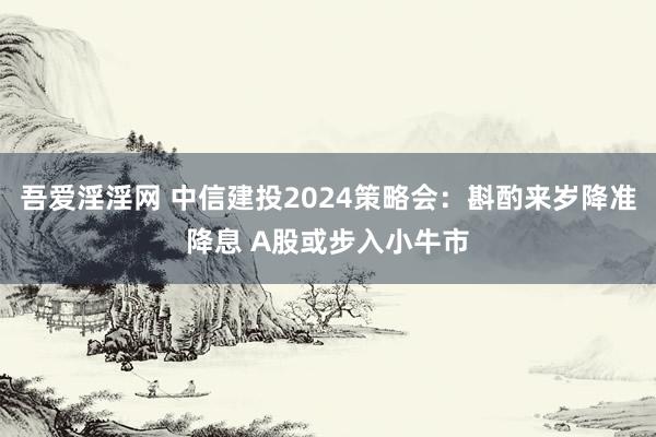 吾爱淫淫网 中信建投2024策略会：斟酌来岁降准降息 A股或步入小牛市