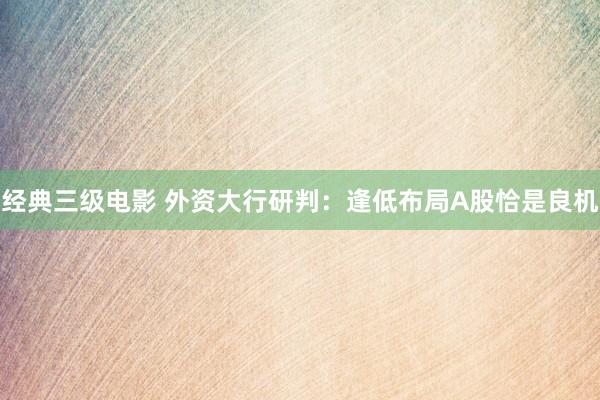 经典三级电影 外资大行研判：逢低布局A股恰是良机