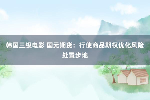 韩国三级电影 国元期货：行使商品期权优化风险处置步地