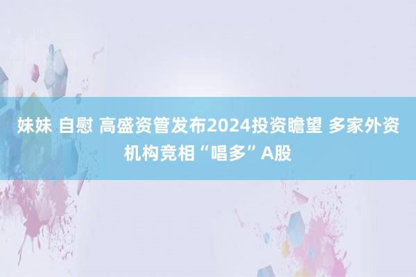 妹妹 自慰 高盛资管发布2024投资瞻望 多家外资机构竞相“唱多”A股