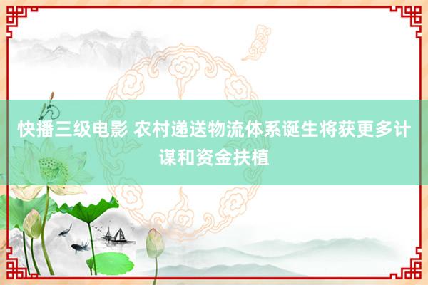 快播三级电影 农村递送物流体系诞生将获更多计谋和资金扶植