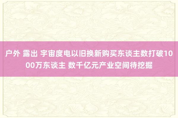 户外 露出 宇宙度电以旧换新购买东谈主数打破1000万东谈主 数千亿元产业空间待挖掘