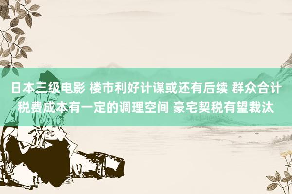 日本三级电影 楼市利好计谋或还有后续 群众合计税费成本有一定的调理空间 豪宅契税有望裁汰