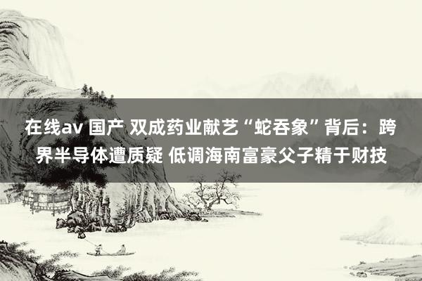 在线av 国产 双成药业献艺“蛇吞象”背后：跨界半导体遭质疑 低调海南富豪父子精于财技