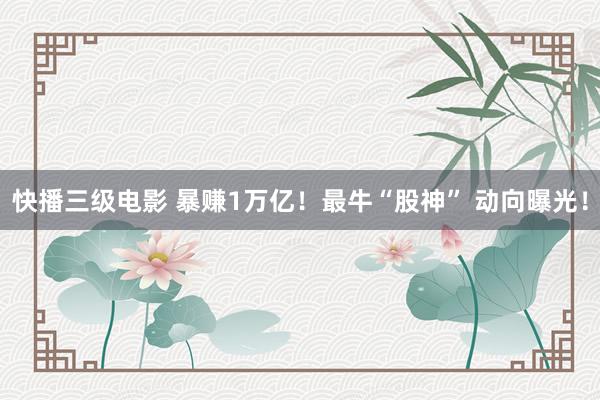 快播三级电影 暴赚1万亿！最牛“股神” 动向曝光！