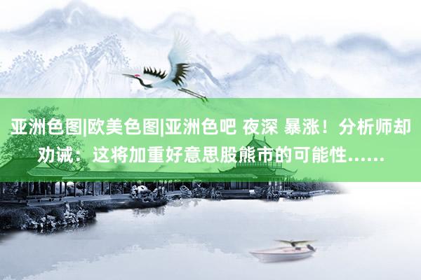 亚洲色图|欧美色图|亚洲色吧 夜深 暴涨！分析师却劝诫：这将加重好意思股熊市的可能性......