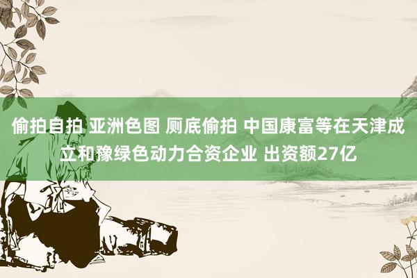 偷拍自拍 亚洲色图 厕底偷拍 中国康富等在天津成立和豫绿色动力合资企业 出资额27亿