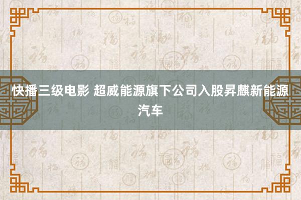 快播三级电影 超威能源旗下公司入股昇麒新能源汽车
