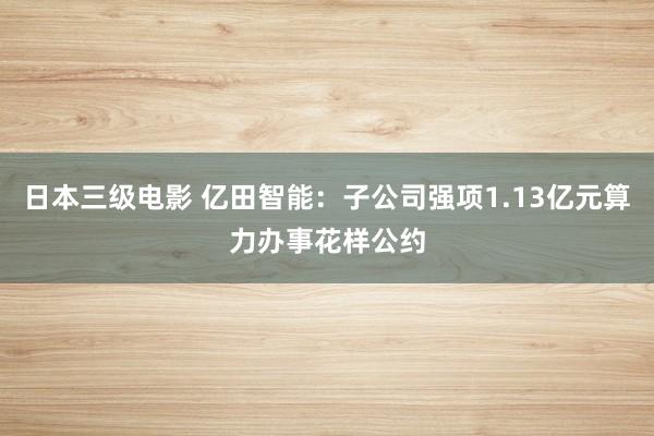 日本三级电影 亿田智能：子公司强项1.13亿元算力办事花样公约