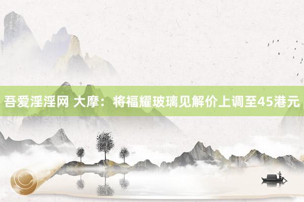 吾爱淫淫网 大摩：将福耀玻璃见解价上调至45港元