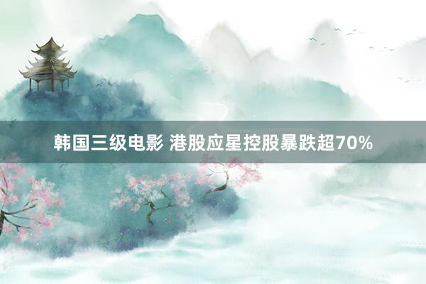 韩国三级电影 港股应星控股暴跌超70%