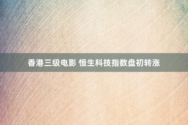 香港三级电影 恒生科技指数盘初转涨