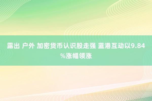 露出 户外 加密货币认识股走强 蓝港互动以9.84%涨幅领涨