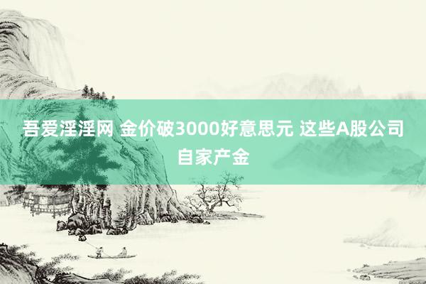 吾爱淫淫网 金价破3000好意思元 这些A股公司自家产金