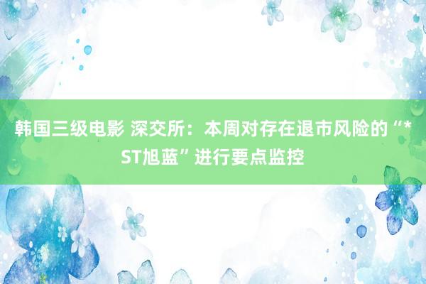 韩国三级电影 深交所：本周对存在退市风险的“*ST旭蓝”进行要点监控