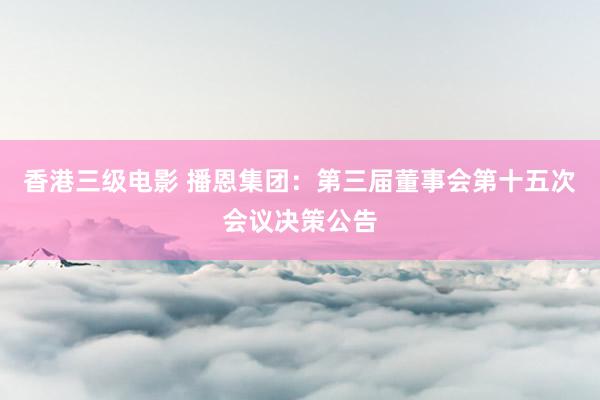 香港三级电影 播恩集团：第三届董事会第十五次会议决策公告