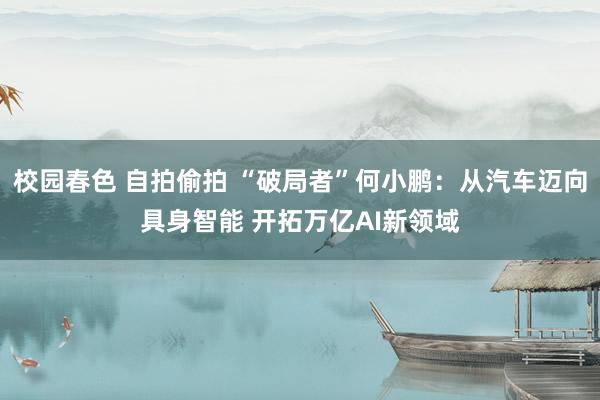 校园春色 自拍偷拍 “破局者”何小鹏：从汽车迈向具身智能 开拓万亿AI新领域