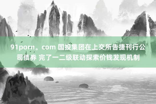 91porn。com 国投集团在上交所告捷刊行公司债券 完了一二级联动探索价钱发现机制