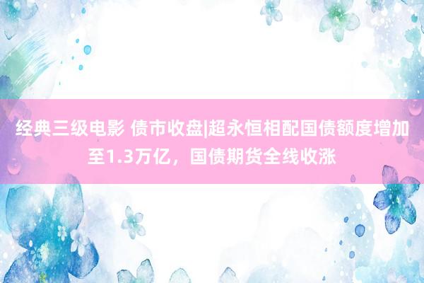经典三级电影 债市收盘|超永恒相配国债额度增加至1.3万亿，国债期货全线收涨