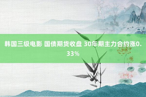 韩国三级电影 国债期货收盘 30年期主力合约涨0.33%