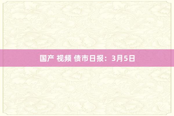 国产 视频 债市日报：3月5日