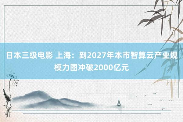 日本三级电影 上海：到2027年本市智算云产业规模力图冲破2000亿元