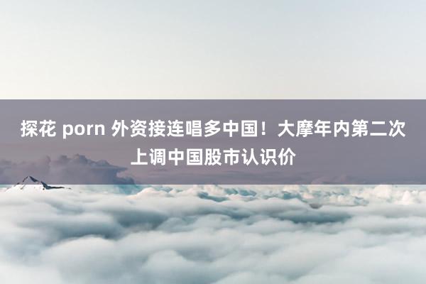 探花 porn 外资接连唱多中国！大摩年内第二次上调中国股市认识价
